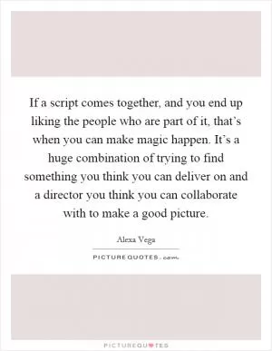 If a script comes together, and you end up liking the people who are part of it, that’s when you can make magic happen. It’s a huge combination of trying to find something you think you can deliver on and a director you think you can collaborate with to make a good picture Picture Quote #1