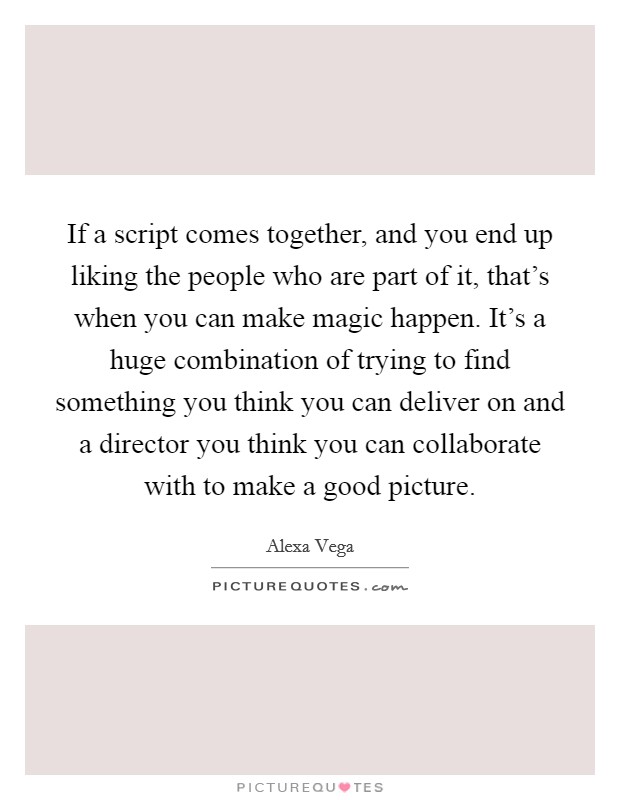 If a script comes together, and you end up liking the people who are part of it, that's when you can make magic happen. It's a huge combination of trying to find something you think you can deliver on and a director you think you can collaborate with to make a good picture. Picture Quote #1