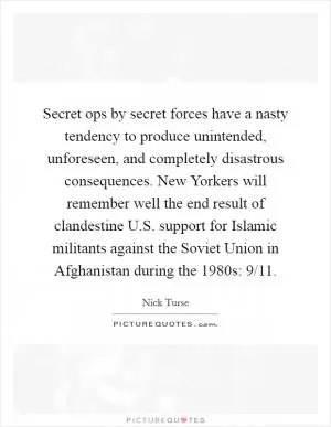 Secret ops by secret forces have a nasty tendency to produce unintended, unforeseen, and completely disastrous consequences. New Yorkers will remember well the end result of clandestine U.S. support for Islamic militants against the Soviet Union in Afghanistan during the 1980s: 9/11 Picture Quote #1