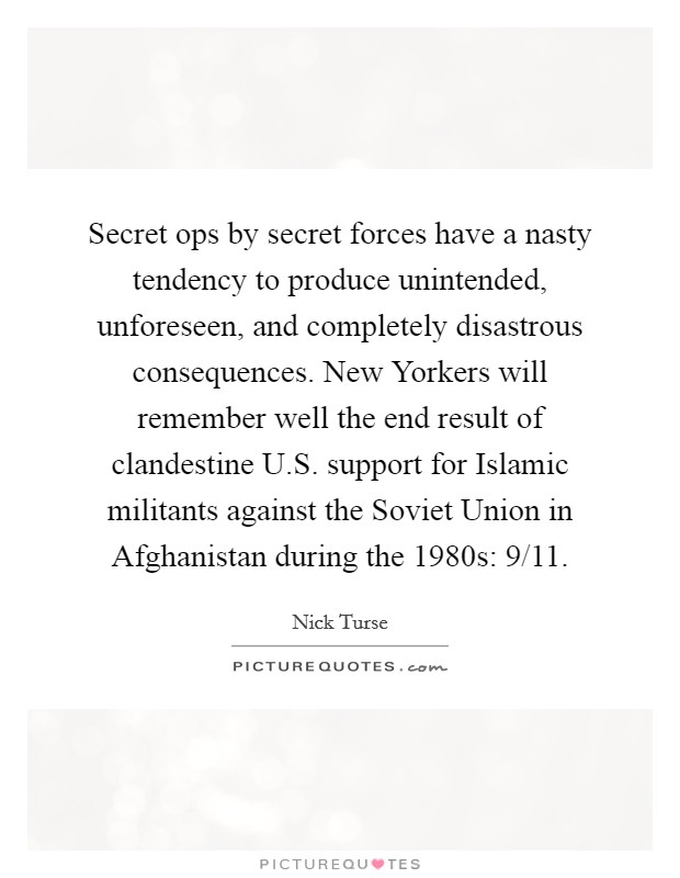 Secret ops by secret forces have a nasty tendency to produce unintended, unforeseen, and completely disastrous consequences. New Yorkers will remember well the end result of clandestine U.S. support for Islamic militants against the Soviet Union in Afghanistan during the 1980s: 9/11. Picture Quote #1