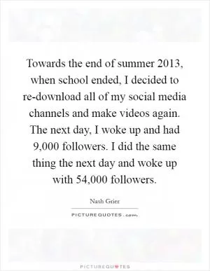 Towards the end of summer 2013, when school ended, I decided to re-download all of my social media channels and make videos again. The next day, I woke up and had 9,000 followers. I did the same thing the next day and woke up with 54,000 followers Picture Quote #1