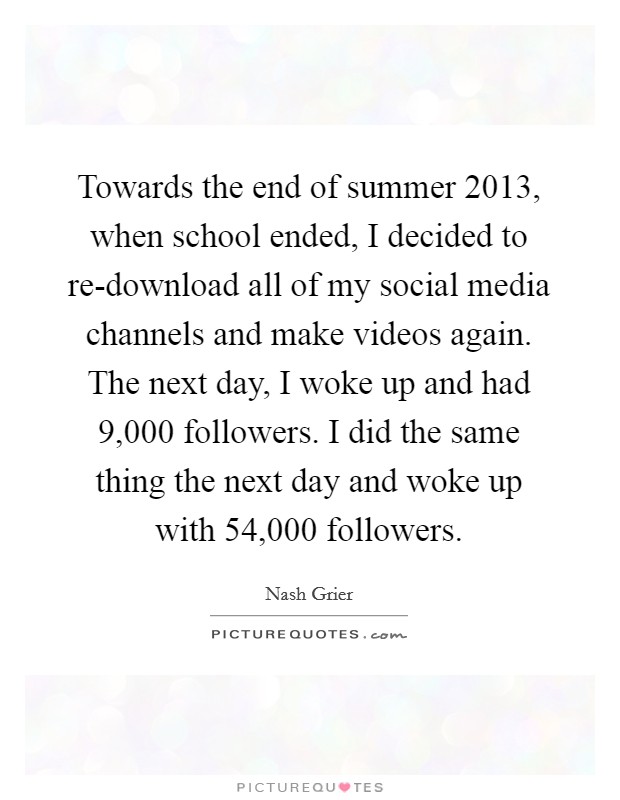 Towards the end of summer 2013, when school ended, I decided to re-download all of my social media channels and make videos again. The next day, I woke up and had 9,000 followers. I did the same thing the next day and woke up with 54,000 followers. Picture Quote #1