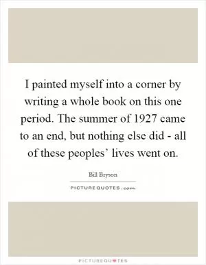 I painted myself into a corner by writing a whole book on this one period. The summer of 1927 came to an end, but nothing else did - all of these peoples’ lives went on Picture Quote #1