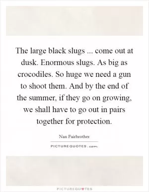 The large black slugs ... come out at dusk. Enormous slugs. As big as crocodiles. So huge we need a gun to shoot them. And by the end of the summer, if they go on growing, we shall have to go out in pairs together for protection Picture Quote #1
