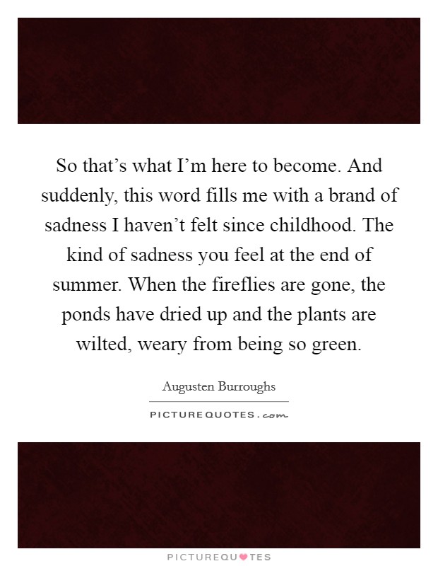 So that's what I'm here to become. And suddenly, this word fills me with a brand of sadness I haven't felt since childhood. The kind of sadness you feel at the end of summer. When the fireflies are gone, the ponds have dried up and the plants are wilted, weary from being so green. Picture Quote #1