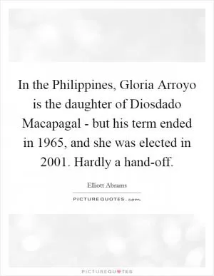 In the Philippines, Gloria Arroyo is the daughter of Diosdado Macapagal - but his term ended in 1965, and she was elected in 2001. Hardly a hand-off Picture Quote #1