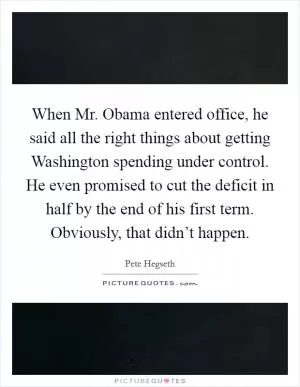 When Mr. Obama entered office, he said all the right things about getting Washington spending under control. He even promised to cut the deficit in half by the end of his first term. Obviously, that didn’t happen Picture Quote #1