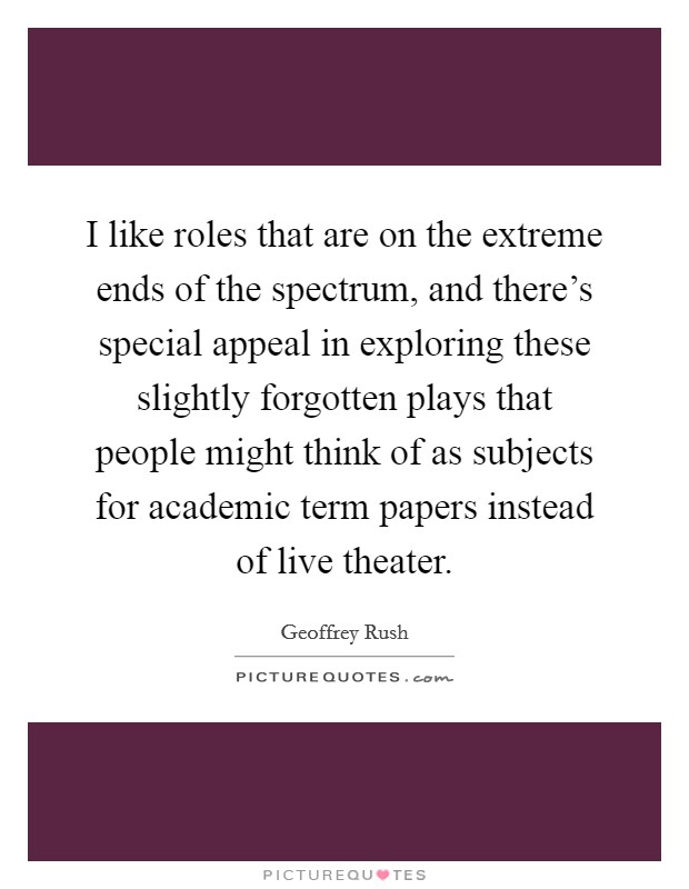 I like roles that are on the extreme ends of the spectrum, and there's special appeal in exploring these slightly forgotten plays that people might think of as subjects for academic term papers instead of live theater. Picture Quote #1
