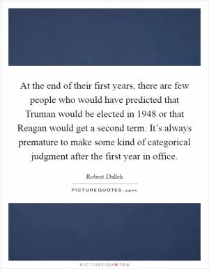 At the end of their first years, there are few people who would have predicted that Truman would be elected in 1948 or that Reagan would get a second term. It’s always premature to make some kind of categorical judgment after the first year in office Picture Quote #1