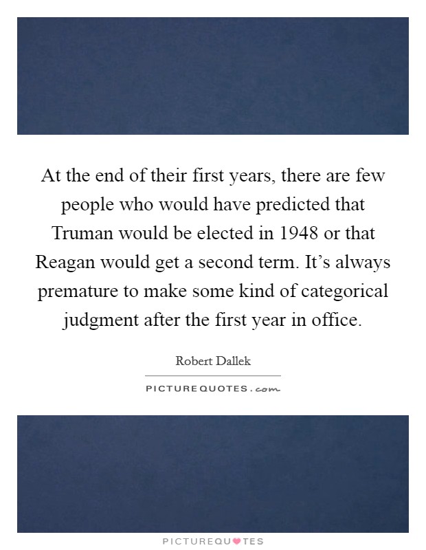 At the end of their first years, there are few people who would have predicted that Truman would be elected in 1948 or that Reagan would get a second term. It's always premature to make some kind of categorical judgment after the first year in office. Picture Quote #1