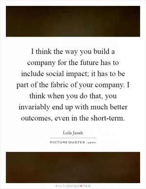 I think the way you build a company for the future has to include social impact; it has to be part of the fabric of your company. I think when you do that, you invariably end up with much better outcomes, even in the short-term Picture Quote #1