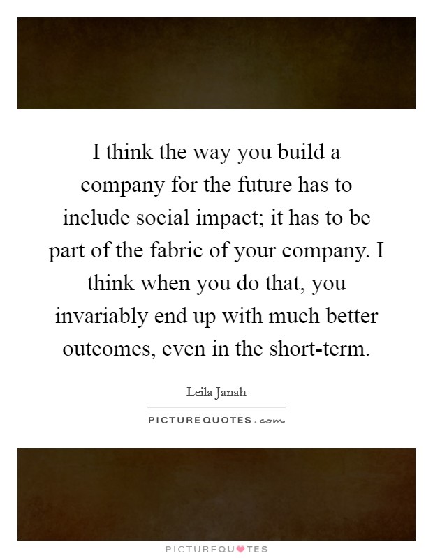 I think the way you build a company for the future has to include social impact; it has to be part of the fabric of your company. I think when you do that, you invariably end up with much better outcomes, even in the short-term. Picture Quote #1
