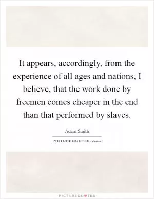 It appears, accordingly, from the experience of all ages and nations, I believe, that the work done by freemen comes cheaper in the end than that performed by slaves Picture Quote #1