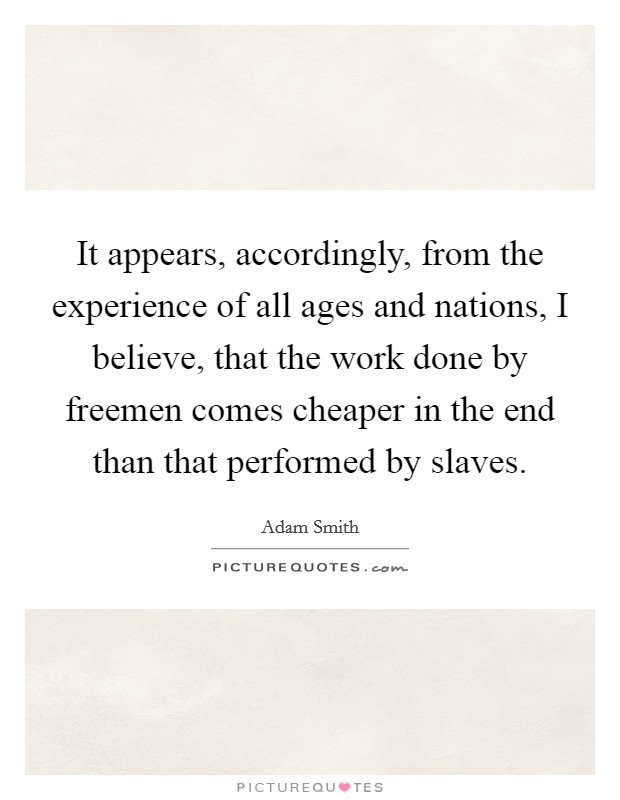 It appears, accordingly, from the experience of all ages and nations, I believe, that the work done by freemen comes cheaper in the end than that performed by slaves. Picture Quote #1
