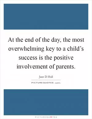 At the end of the day, the most overwhelming key to a child’s success is the positive involvement of parents Picture Quote #1