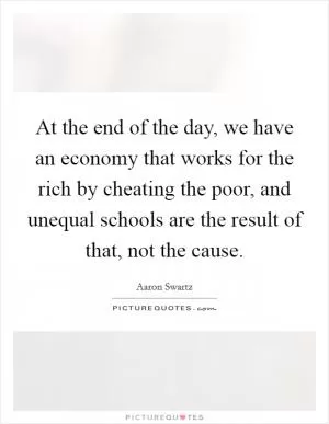 At the end of the day, we have an economy that works for the rich by cheating the poor, and unequal schools are the result of that, not the cause Picture Quote #1