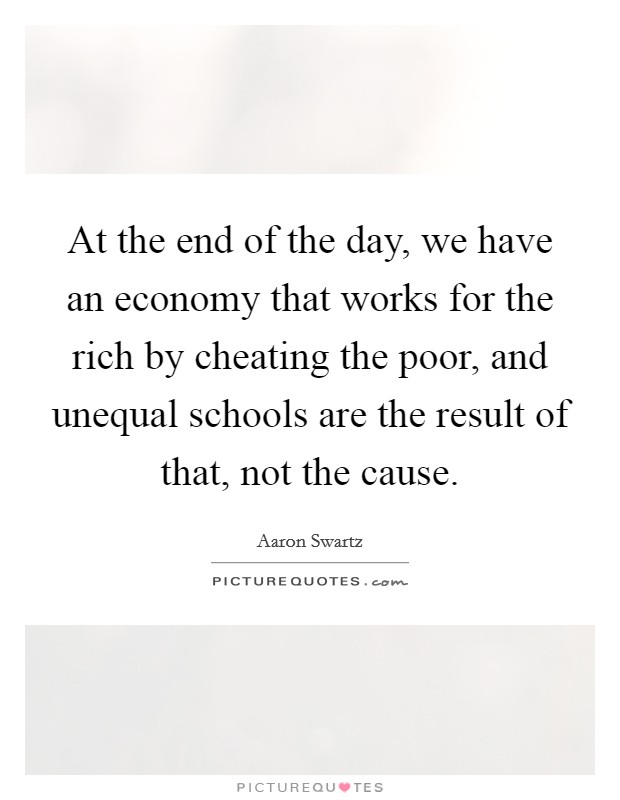 At the end of the day, we have an economy that works for the rich by cheating the poor, and unequal schools are the result of that, not the cause. Picture Quote #1