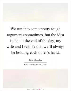 We run into some pretty tough arguments sometimes, but the idea is that at the end of the day, my wife and I realize that we’ll always be holding each other’s hand Picture Quote #1