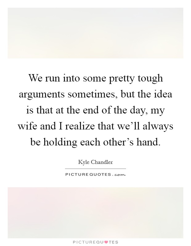 We run into some pretty tough arguments sometimes, but the idea is that at the end of the day, my wife and I realize that we'll always be holding each other's hand. Picture Quote #1