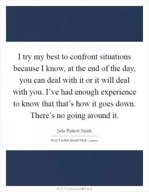 I try my best to confront situations because I know, at the end of the day, you can deal with it or it will deal with you. I’ve had enough experience to know that that’s how it goes down. There’s no going around it Picture Quote #1