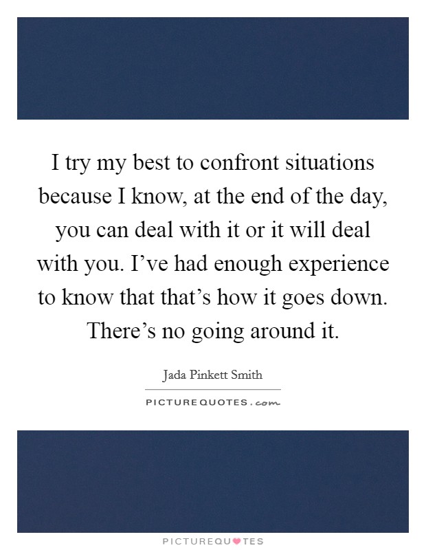I try my best to confront situations because I know, at the end of the day, you can deal with it or it will deal with you. I've had enough experience to know that that's how it goes down. There's no going around it. Picture Quote #1
