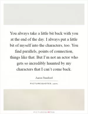 You always take a little bit back with you at the end of the day. I always put a little bit of myself into the characters, too. You find parallels, points of connection, things like that. But I’m not an actor who gets so incredibly haunted by my characters that I can’t come back Picture Quote #1