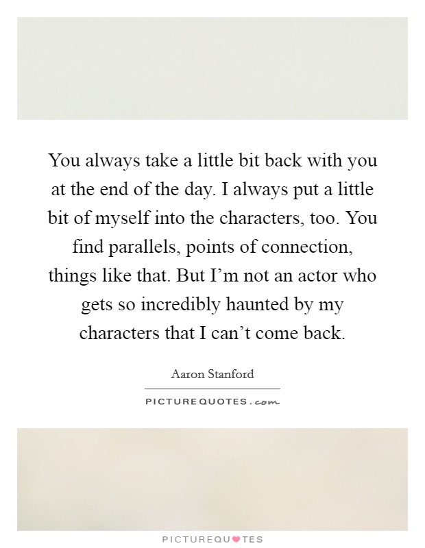 You always take a little bit back with you at the end of the day. I always put a little bit of myself into the characters, too. You find parallels, points of connection, things like that. But I'm not an actor who gets so incredibly haunted by my characters that I can't come back. Picture Quote #1