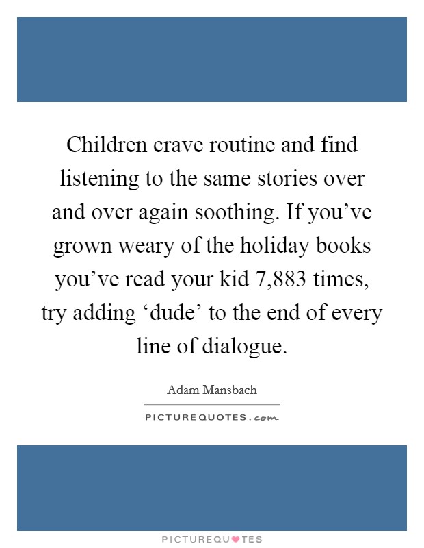 Children crave routine and find listening to the same stories over and over again soothing. If you've grown weary of the holiday books you've read your kid 7,883 times, try adding ‘dude' to the end of every line of dialogue. Picture Quote #1