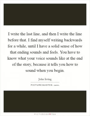 I write the last line, and then I write the line before that. I find myself writing backwards for a while, until I have a solid sense of how that ending sounds and feels. You have to know what your voice sounds like at the end of the story, because it tells you how to sound when you begin Picture Quote #1