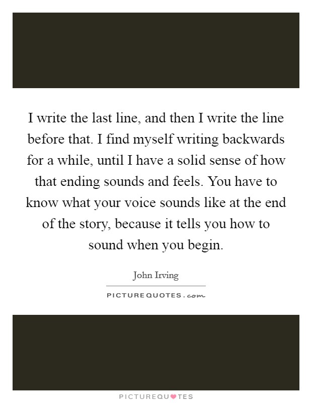 I write the last line, and then I write the line before that. I find myself writing backwards for a while, until I have a solid sense of how that ending sounds and feels. You have to know what your voice sounds like at the end of the story, because it tells you how to sound when you begin. Picture Quote #1