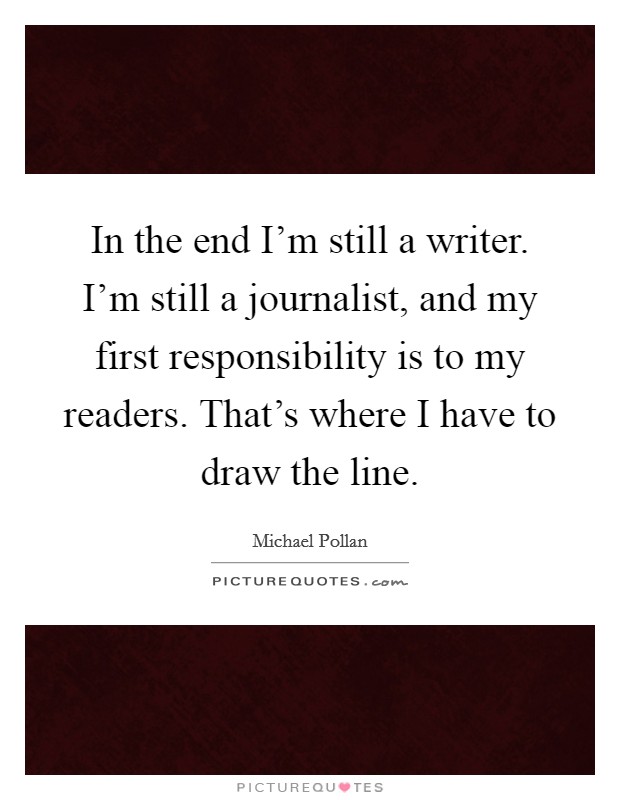 In the end I'm still a writer. I'm still a journalist, and my first responsibility is to my readers. That's where I have to draw the line. Picture Quote #1