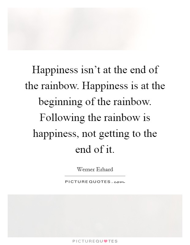 Happiness isn't at the end of the rainbow. Happiness is at the beginning of the rainbow. Following the rainbow is happiness, not getting to the end of it. Picture Quote #1