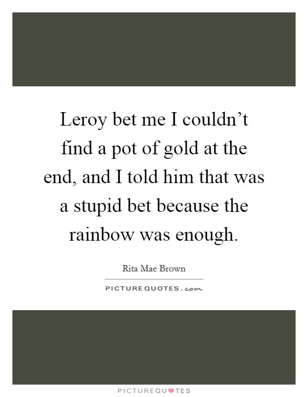 Leroy bet me I couldn't find a pot of gold at the end, and I told him that was a stupid bet because the rainbow was enough. Picture Quote #1