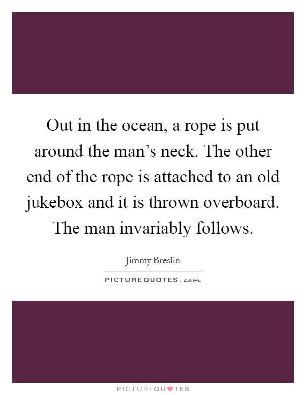Out in the ocean, a rope is put around the man's neck. The other end of the rope is attached to an old jukebox and it is thrown overboard. The man invariably follows. Picture Quote #1