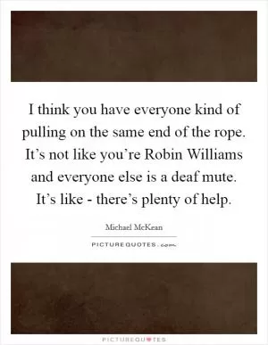 I think you have everyone kind of pulling on the same end of the rope. It’s not like you’re Robin Williams and everyone else is a deaf mute. It’s like - there’s plenty of help Picture Quote #1
