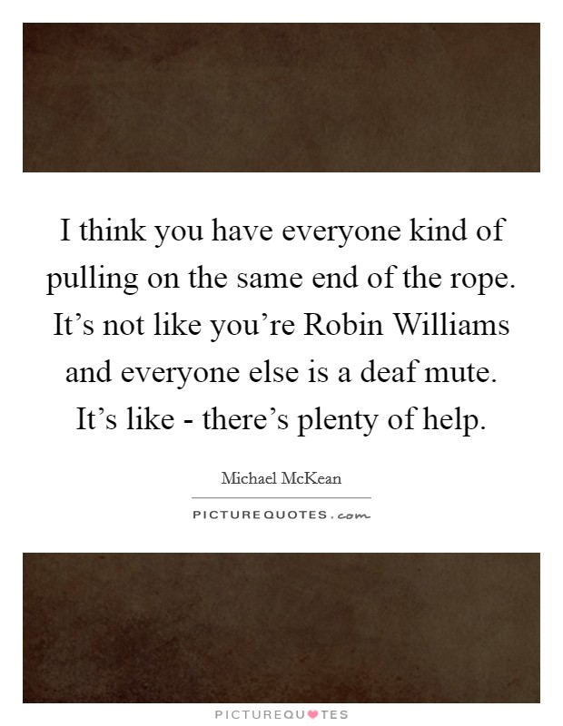 I think you have everyone kind of pulling on the same end of the rope. It's not like you're Robin Williams and everyone else is a deaf mute. It's like - there's plenty of help. Picture Quote #1
