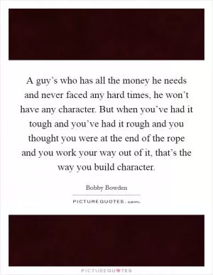 A guy’s who has all the money he needs and never faced any hard times, he won’t have any character. But when you’ve had it tough and you’ve had it rough and you thought you were at the end of the rope and you work your way out of it, that’s the way you build character Picture Quote #1