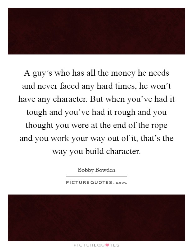 A guy's who has all the money he needs and never faced any hard times, he won't have any character. But when you've had it tough and you've had it rough and you thought you were at the end of the rope and you work your way out of it, that's the way you build character. Picture Quote #1