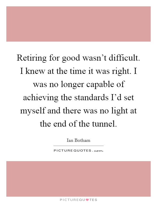 Retiring for good wasn't difficult. I knew at the time it was right. I was no longer capable of achieving the standards I'd set myself and there was no light at the end of the tunnel. Picture Quote #1