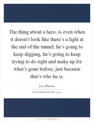 The thing about a hero, is even when it doesn’t look like there’s a light at the end of the tunnel, he’s going to keep digging, he’s going to keep trying to do right and make up for what’s gone before, just because that’s who he is Picture Quote #1