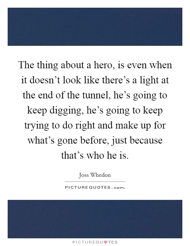 The thing about a hero, is even when it doesn't look like there's a light at the end of the tunnel, he's going to keep digging, he's going to keep trying to do right and make up for what's gone before, just because that's who he is. Picture Quote #1