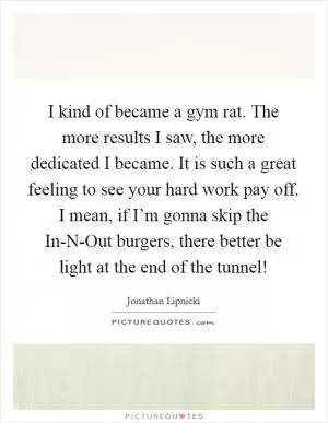 I kind of became a gym rat. The more results I saw, the more dedicated I became. It is such a great feeling to see your hard work pay off. I mean, if I’m gonna skip the In-N-Out burgers, there better be light at the end of the tunnel! Picture Quote #1