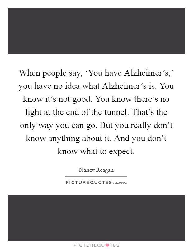 When people say, ‘You have Alzheimer's,' you have no idea what Alzheimer's is. You know it's not good. You know there's no light at the end of the tunnel. That's the only way you can go. But you really don't know anything about it. And you don't know what to expect. Picture Quote #1