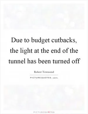 Due to budget cutbacks, the light at the end of the tunnel has been turned off Picture Quote #1