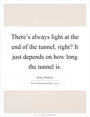 There’s always light at the end of the tunnel, right? It just depends on how long the tunnel is Picture Quote #1