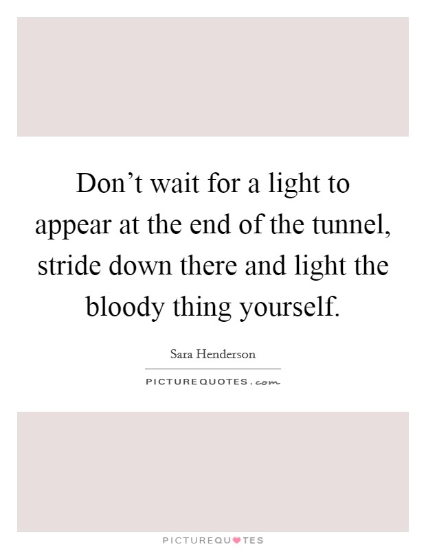 Don't wait for a light to appear at the end of the tunnel, stride down there and light the bloody thing yourself. Picture Quote #1
