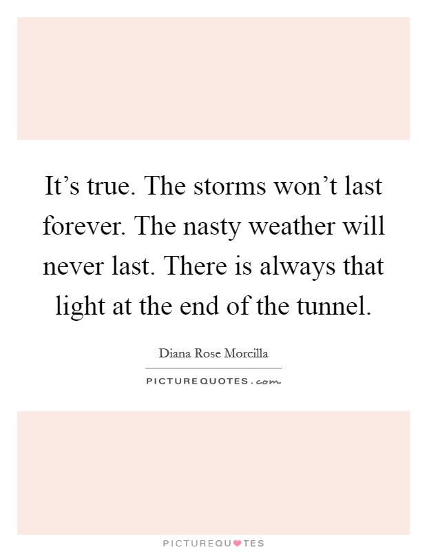 It's true. The storms won't last forever. The nasty weather will never last. There is always that light at the end of the tunnel. Picture Quote #1