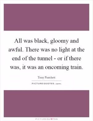 All was black, gloomy and awful. There was no light at the end of the tunnel - or if there was, it was an oncoming train Picture Quote #1