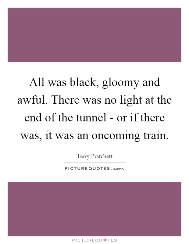 All was black, gloomy and awful. There was no light at the end of the tunnel - or if there was, it was an oncoming train. Picture Quote #1