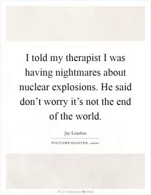 I told my therapist I was having nightmares about nuclear explosions. He said don’t worry it’s not the end of the world Picture Quote #1